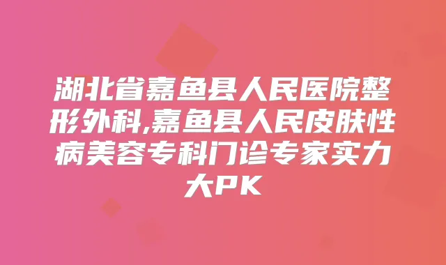 湖北省嘉鱼县人民医院整形外科,嘉鱼县人民皮肤性病美容专科门诊专家实力大PK