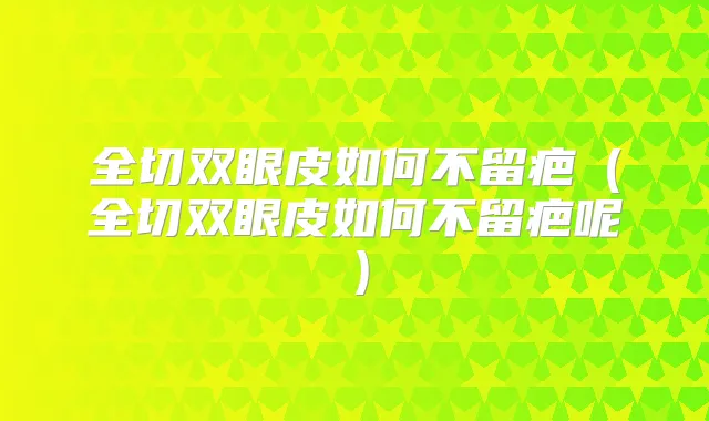 全切双眼皮如何不留疤(全切双眼皮如何不留疤呢)