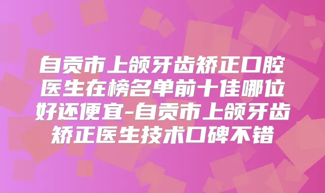 自贡市上颌牙齿矫正口腔医生在榜名单前十佳哪位好还便宜-自贡市上颌牙齿矫正医生技术口碑不错