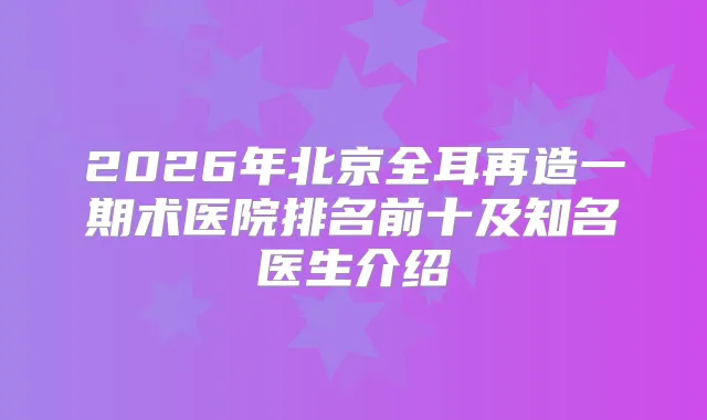 2026年北京全耳再造一期术医院排名前十及知名医生介绍