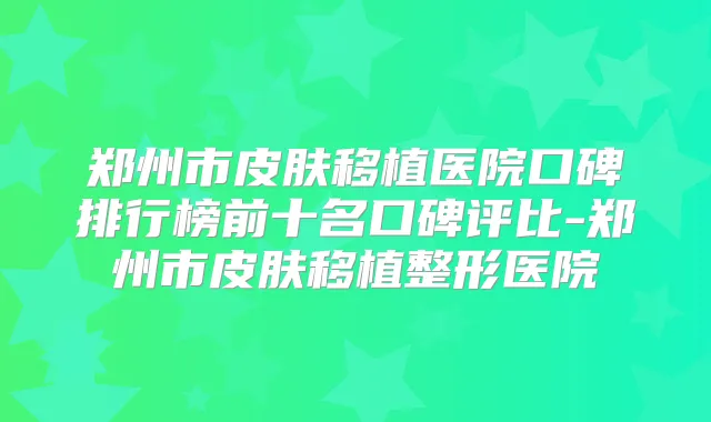 郑州市皮肤移植医院口碑排行榜前十名口碑评比-郑州市皮肤移植整形医院