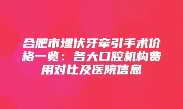 合肥市埋伏牙牵引手术价格一览：各大口腔机构费用对比及医院信息