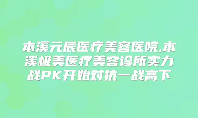 本溪元辰医疗美容医院,本溪极美医疗美容诊所实力战PK开始对抗一战高下