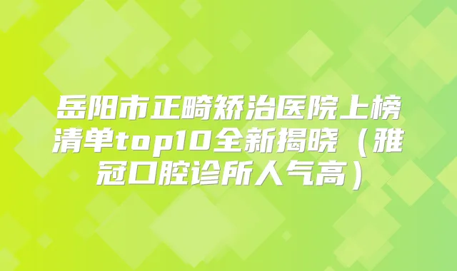 岳阳市正畸矫治医院上榜清单top10全新揭晓（雅冠口腔诊所人气高）