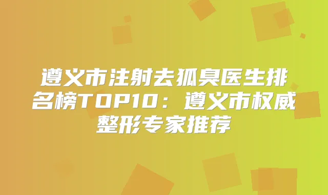 遵义市注射去狐臭医生排名榜TOP10：遵义市整形专家推荐