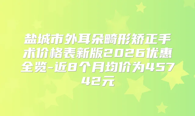 盐城市外耳朵畸形矫正手术价格表新版2026优惠全览-近8个月均价为45742元