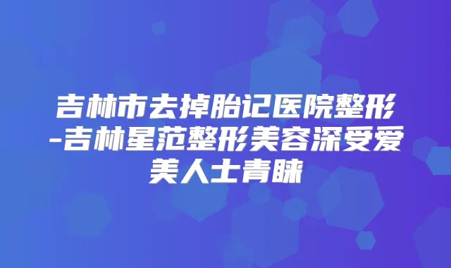 吉林市去掉胎记医院整形-吉林星范整形美容深受爱美人士青睐