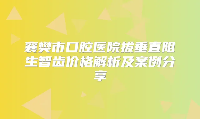 襄樊市口腔医院拔垂直阻生智齿价格解析及案例分享