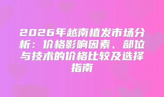 2026年越南植发市场分析：价格影响因素、部位与技术的价格比较及选择指南