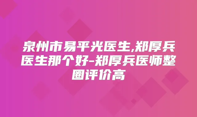泉州市易平光医生,郑厚兵医生那个好-郑厚兵医师整圈评价高