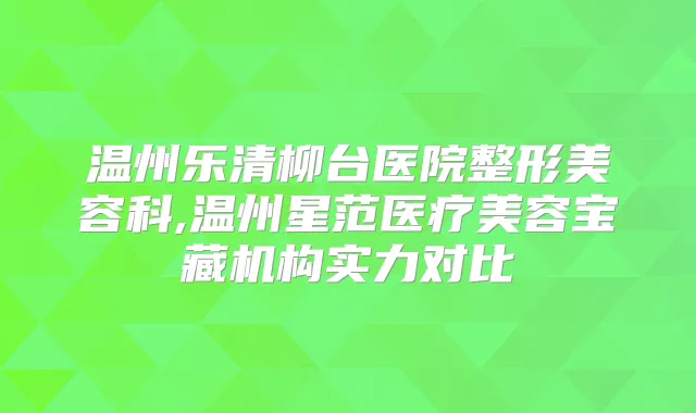 温州乐清柳台医院整形美容科,温州星范医疗美容宝藏机构实力对比