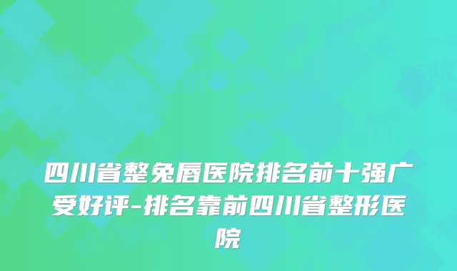 四川省整兔唇医院排名前十强广受好评-排名靠前四川省整形医院