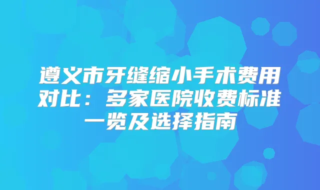 遵义市牙缝缩小手术费用对比:多家医院收费标准一览及选择指南