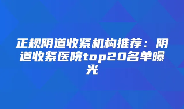 正规阴道收紧机构推荐:阴道收紧医院top20名单曝光