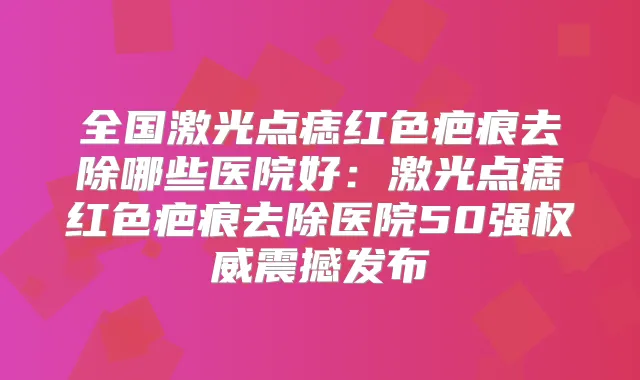 全国激光点痣红色疤痕去除哪些医院好：激光点痣红色疤痕去除医院50强震撼发布