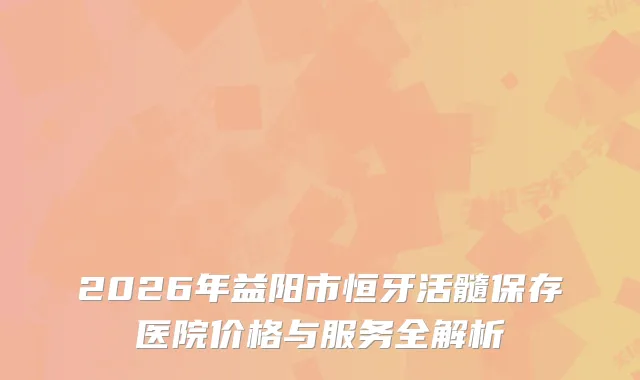 2026年益阳市恒牙活髓保存医院价格与服务全解析