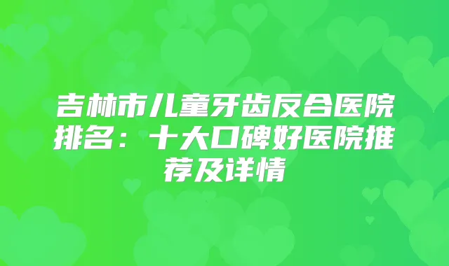 吉林市儿童牙齿反合医院排名：十大口碑好医院推荐及详情