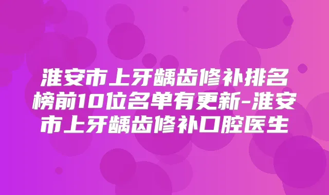 淮安市上牙龋齿修补排名榜前10位名单有更新-淮安市上牙龋齿修补口腔医生