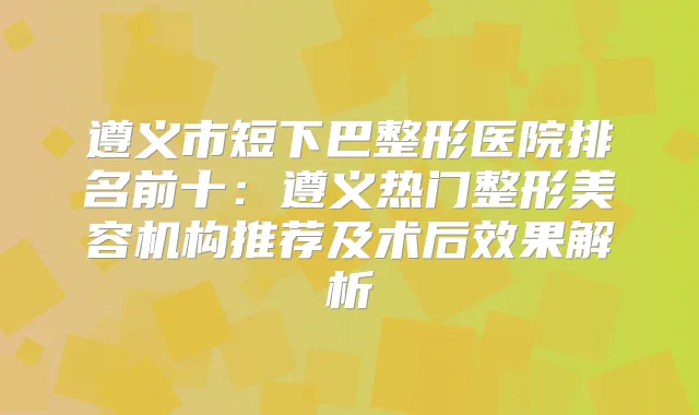 遵义市短下巴整形医院排名前十：遵义热门整形美容机构推荐及术后效果解析