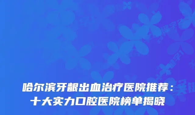 哈尔滨牙龈出血医院推荐：十大实力口腔医院榜单揭晓