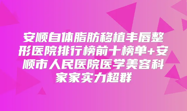 安顺自体脂肪移植丰唇整形医院排行榜前十榜单+安顺市人民医院医学美容科家家实力超群