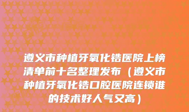 遵义市种植牙氧化锆医院上榜清单前十名整理发布（遵义市种植牙氧化锆口腔医院连锁谁的技术好人气又高）
