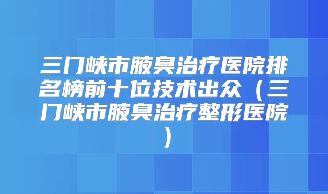 三门峡市腋臭医院排名榜前十位技术出众（三门峡市腋臭整形医院）