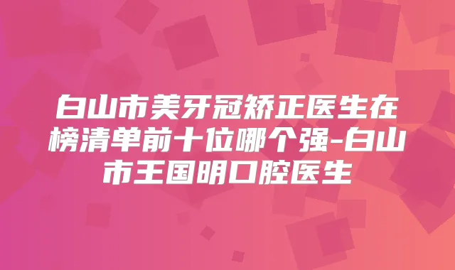 白山市美牙冠矫正医生在榜清单前十位哪个强-白山市王国明口腔医生
