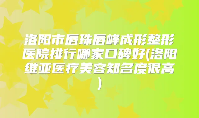 洛阳市唇珠唇峰成形整形医院排行哪家口碑好(洛阳维亚医疗美容知名度很高)