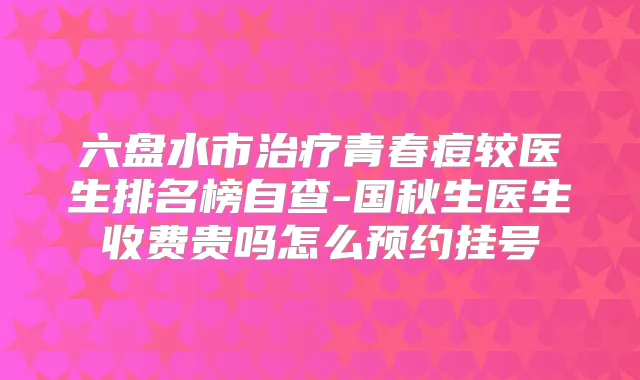 六盘水市青春痘较医生排名榜自查-国秋生医生收费贵吗怎么预约挂号