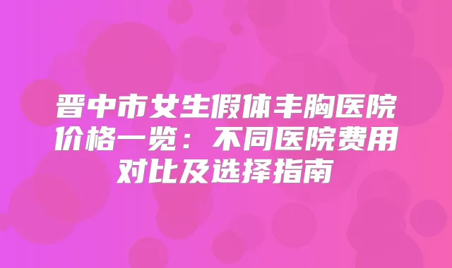 晋中市女生假体丰胸医院价格一览:不同医院费用对比及选择指南