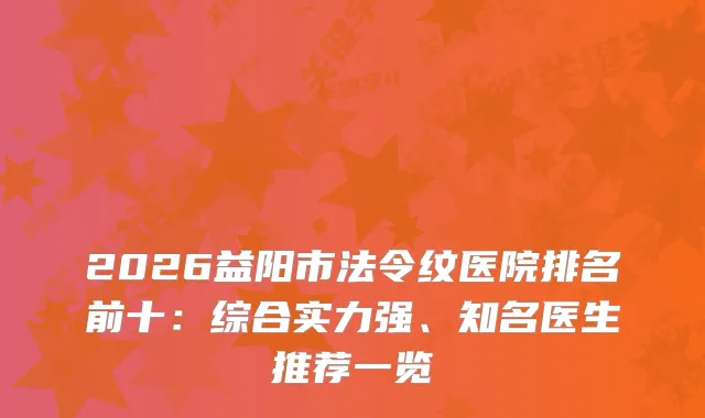 2026益阳市法令纹医院排名前十：综合实力强、知名医生推荐一览