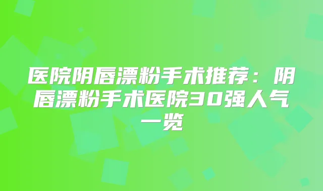 医院阴唇漂粉手术推荐：阴唇漂粉手术医院30强人气一览