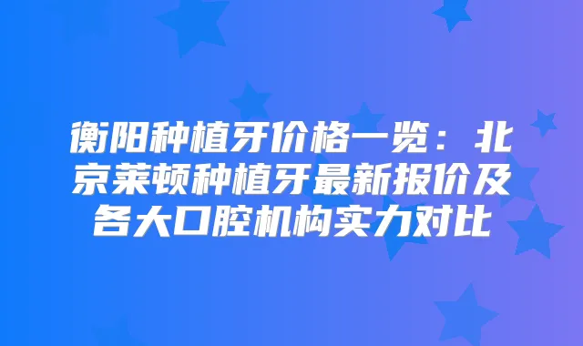 衡阳种植牙价格一览：北京莱顿种植牙新报价及各大口腔机构实力对比