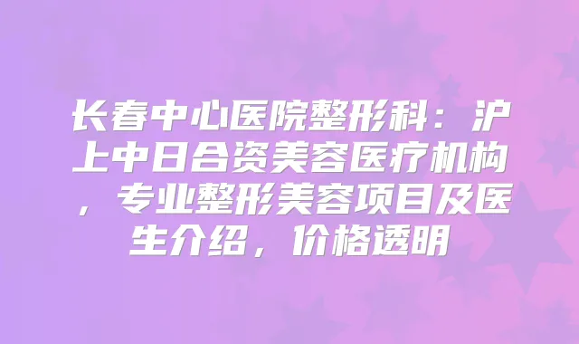 长春中心医院整形科：沪上中日合资美容医疗机构，专业整形美容项目及医生介绍，价格透明
