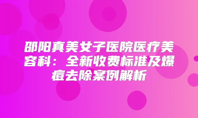 邵阳真美女子医院医疗美容科：全新收费标准及爆痘去除案例解析