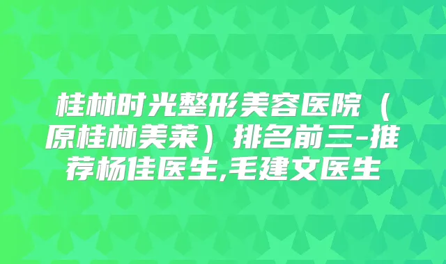 桂林时光整形美容医院（原桂林美莱）排名前三-推荐杨佳医生,毛建文医生