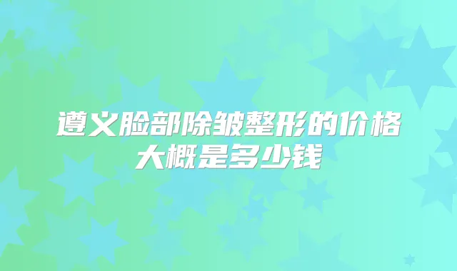 遵义脸部除皱整形的价格大概是多少钱