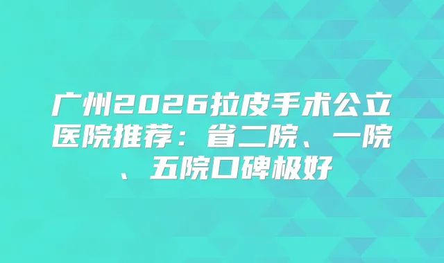 广州2026拉皮手术公立医院推荐：省二院、一院、五院口碑极好
