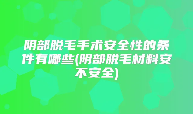 阴部脱毛手术安全性的条件有哪些(阴部脱毛材料安不安全)