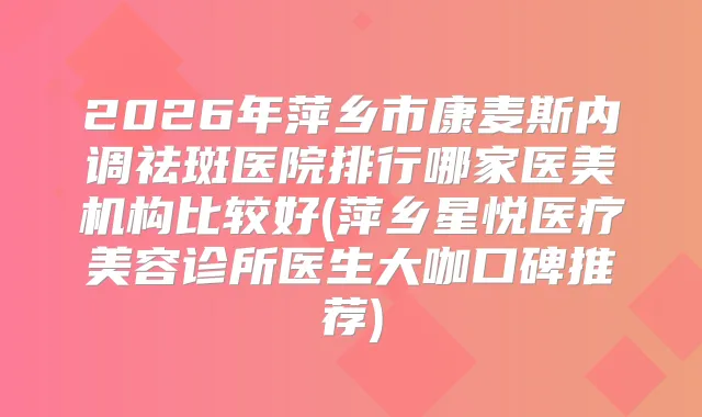 2026年萍乡市康麦斯内调祛斑医院排行哪家医美机构比较好(萍乡星悦医疗美容诊所医生大咖口碑推荐)