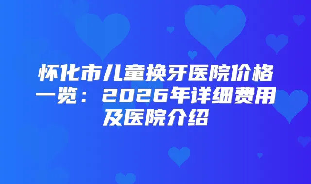 怀化市儿童换牙医院价格一览：2026年详细费用及医院介绍