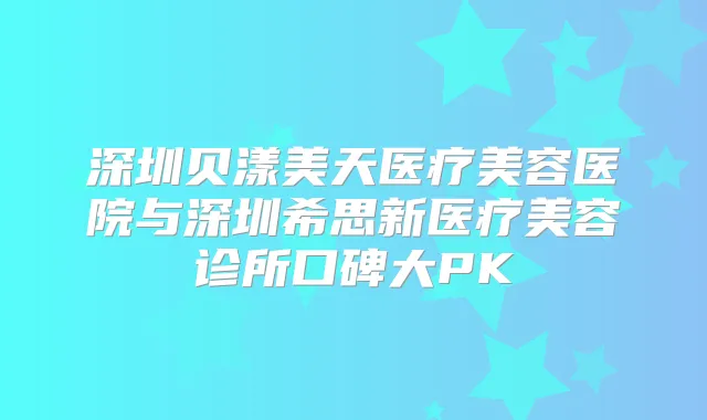 深圳贝漾美天医疗美容医院与深圳希思新医疗美容诊所口碑大PK
