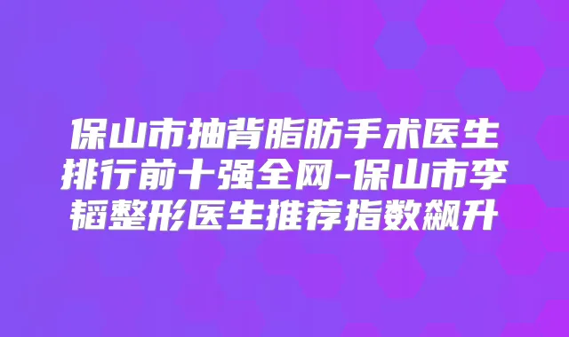 保山市抽背脂肪手术医生排行前十强全网-保山市李韬整形医生推荐指数飙升
