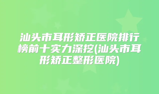 汕头市耳形矫正医院排行榜前十实力深挖(汕头市耳形矫正整形医院)