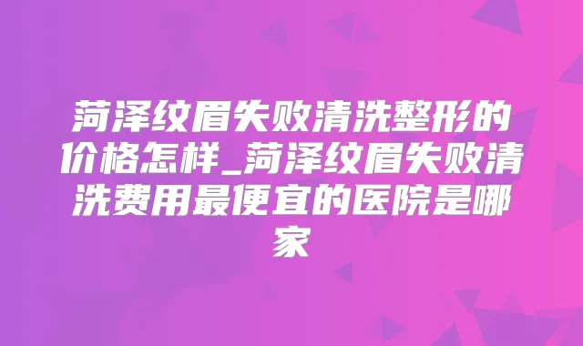 菏泽纹眉失败清洗整形的价格怎样_菏泽纹眉失败清洗费用便宜的医院是哪家