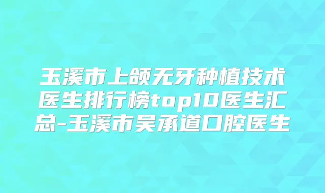 玉溪市上颌无牙种植技术医生排行榜top10医生汇总-玉溪市吴承道口腔医生