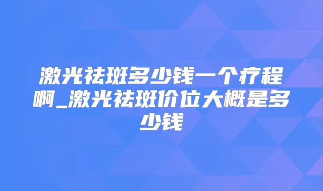 激光祛斑多少钱一个疗程啊_激光祛斑价位大概是多少钱