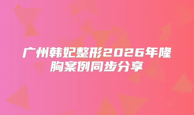 title="广州韩妃整形2026年隆胸案例同步分享"