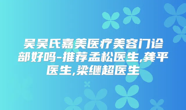 吴吴氏嘉美医疗美容门诊部好吗-推荐孟松医生,龚平医生,梁继超医生